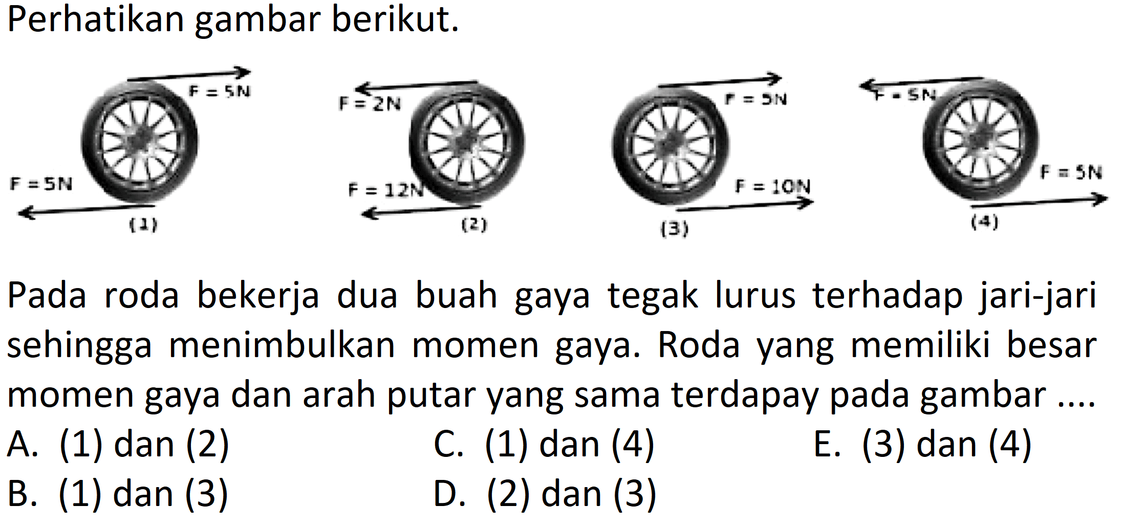 Perhatikan gambar berikut. F = 5 N F = 5 N (1) F = 2 N F = 12 N (2) F = 5 N F = 10 N (3) F = 5 N F = 5 N (4) Pada roda bekerja dua buah gaya tegak lurus terhadap jari-jari sehingga menimbulkan momen gaya. Roda yang memiliki besar momen gaya dan arah putar yang sama terdapat pada gambar A. (1) dan (2) C. (1) dan (4) E. (3) dan (4) B. (1) dan (3) D. (2) dan (3)