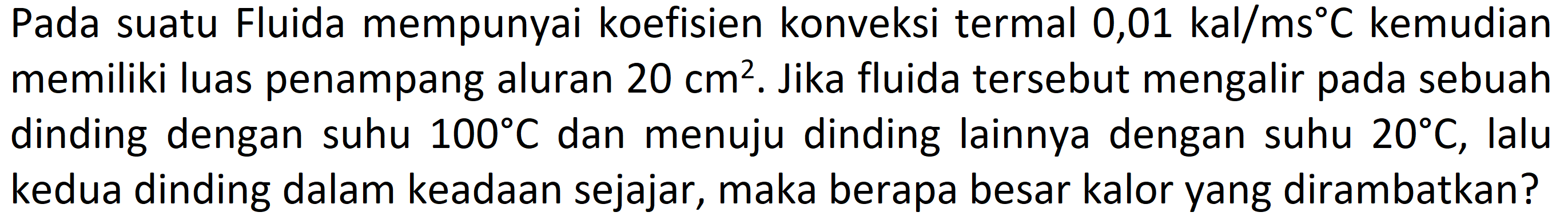 Pada suatu Fluida mempunyai koefisien konveksi termal 0,01 kal/(ms C) kemudian memiliki luas penampang aluran 20 cm^2. Jika fluida tersebut mengalir pada sebuah dinding dengan 100 C dan menuju dinding lainnya dengan suhu 20 C, lalu suhu kedua dinding dalam keadaan sejajar, maka berapa besar kalor yang dirambatkan?