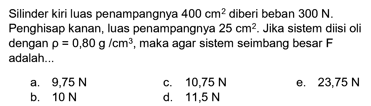 Silinder kiri luas penampangnya  400 cm^(2)  diberi beban  300 N . Penghisap kanan, luas penampangnya  25 cm^(2) . Jika sistem diisi oli dengan  rho=0,80 g  / cm^(3) , maka agar sistem seimbang besar  F  adalah...
a.  9,75 N 
c.  10,75 N 
e.  23,75 N 
b.  10 N 
d.   11,5 N 