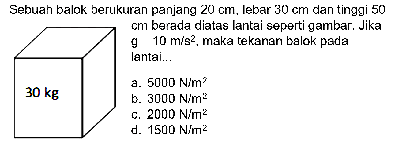 Sebuah balok berukuran panjang  20 cm , lebar  30 cm  dan tinggi 50  cm  berada diatas lantai seperti gambar. Jika  g-10 m / s^(2) , maka tekanan balok pada lantai..
30 kg
 30 kg 
a.  5000 ~N / m^(2) 
b.  3000 ~N / m^(2) 
c.  2000 ~N / m^(2) 
d.  1500 ~N / m^(2) 