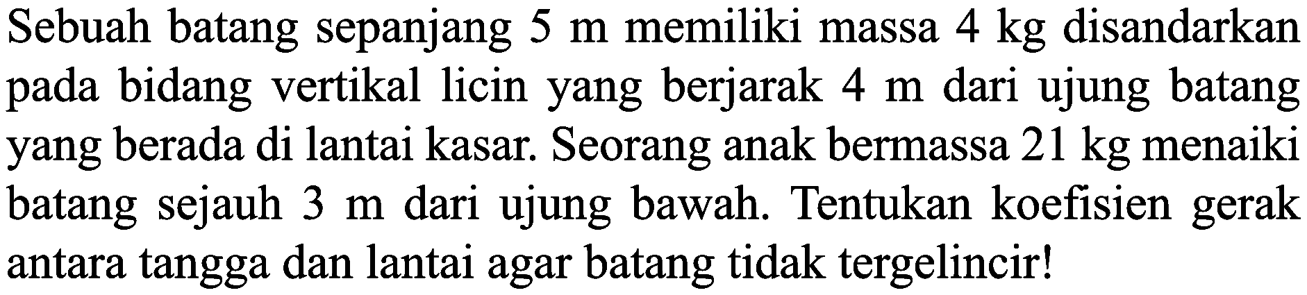 Sebuah batang sepanjang  5 m  memiliki massa  4 kg  disandarkan pada bidang vertikal licin yang berjarak  4 m  dari ujung batang yang berada di lantai kasar. Seorang anak bermassa  21 kg  menaiki batang sejauh  3 m  dari ujung bawah. Tentukan koefisien gerak antara tangga dan lantai agar batang tidak tergelincir!