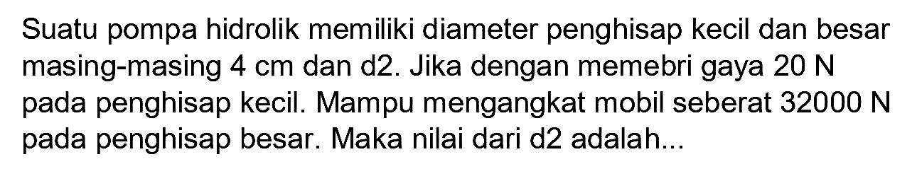 Suatu pompa hidrolik memiliki diameter penghisap kecil dan besar masing-masing  4 cm  dan d2. Jika dengan memebri gaya  20 N  pada penghisap kecil. Mampu mengangkat mobil seberat  32000 N  pada penghisap besar. Maka nilai dari d2 adalah...