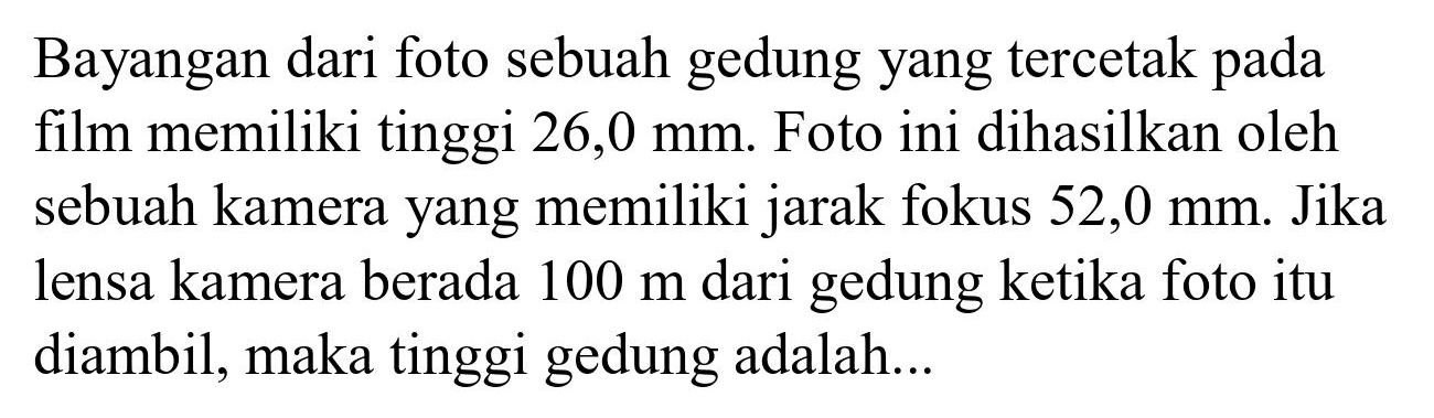 Bayangan dari foto sebuah gedung yang tercetak pada film memiliki tinggi  26,0 ~mm . Foto ini dihasilkan oleh sebuah kamera yang memiliki jarak fokus  52,0 ~mm . Jika lensa kamera berada  100 m  dari gedung ketika foto itu diambil, maka tinggi gedung adalah...