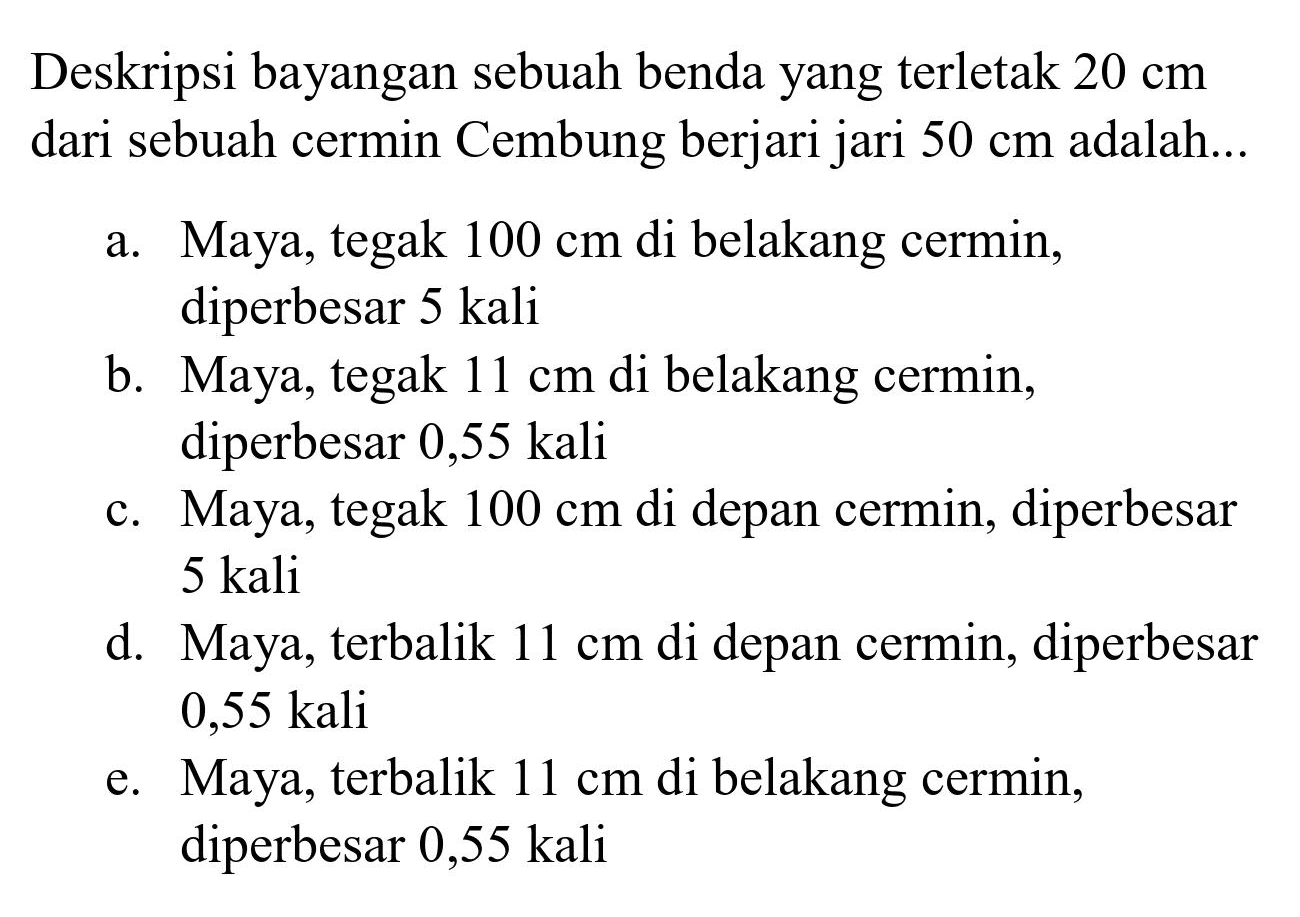 Deskripsi bayangan sebuah benda yang terletak  20 cm  dari sebuah cermin Cembung berjari jari  50 cm  adalah...
a. Maya, tegak  100 cm  di belakang cermin, diperbesar 5 kali
b. Maya, tegak  11 cm  di belakang cermin, diperbesar  0,55 kali 
c. Maya, tegak  100 cm  di depan cermin, diperbesar 5 kali
d. Maya, terbalik  11 cm  di depan cermin, diperbesar 0,55 kali
e. Maya, terbalik  11 cm  di belakang cermin, diperbesar 0,55 kali