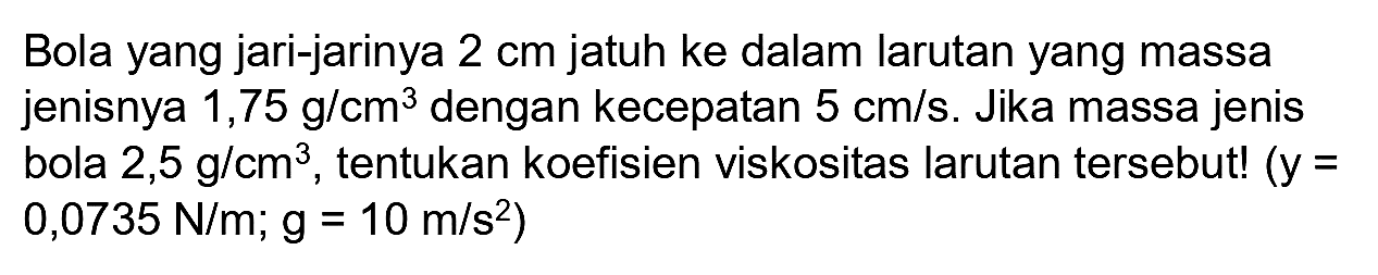 Bola yang jari-jarinya  2 cm  jatuh ke dalam larutan yang massa jenisnya  1,75 g / cm^(3)  dengan kecepatan  5 cm / s . Jika massa jenis bola  2,5 g / cm^(3) , tentukan koefisien viskositas larutan tersebut! (  y=   .0,0735 N / m ; g=10 m / s^(2))