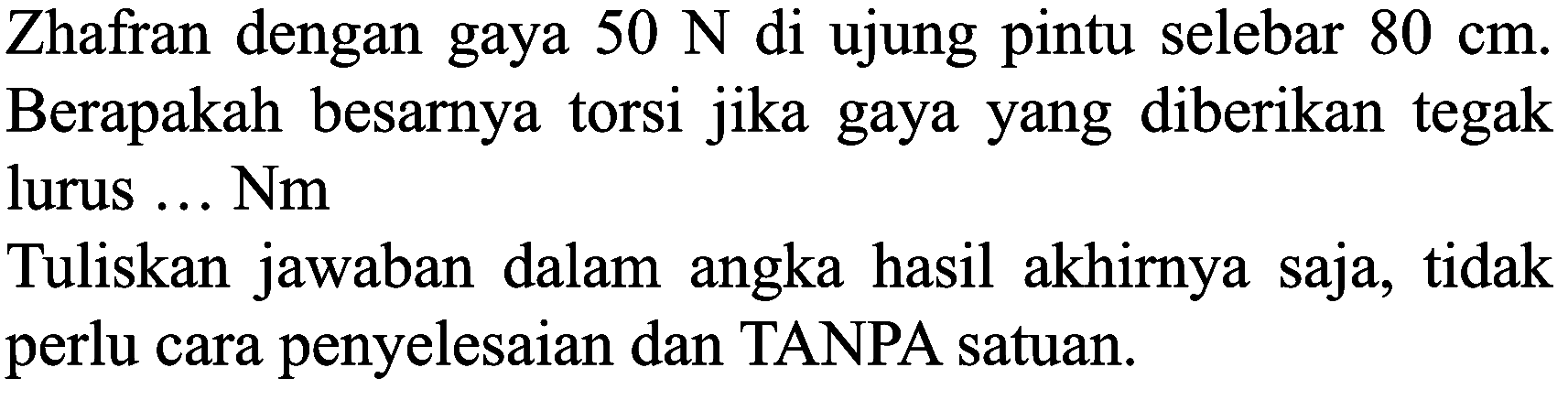 Zhafran dengan gaya  50 N  di ujung pintu selebar  80 cm . Berapakah besarnya torsi jika gaya yang diberikan tegak lurus ... Nm

Tuliskan jawaban dalam angka hasil akhirnya saja, tidak perlu cara penyelesaian dan TANPA satuan.