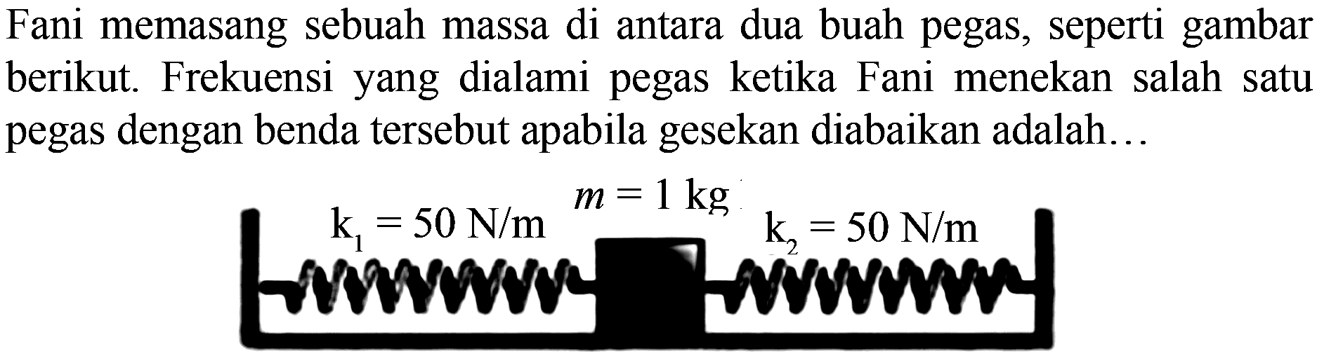 Fani memasang sebuah massa di antara dua buah pegas, seperti gambar berikut. Frekuensi yang dialami pegas ketika Fani menekan salah satu pegas dengan benda tersebut apabila gesekan diabaikan adalah...
 k1=50 N/m m=1 kg ,  k2=50 N/m  