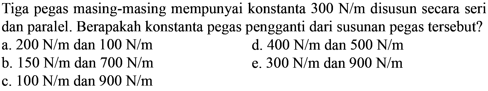 Tiga pegas masing-masing mempunyai konstanta  300 N/m  disusun secara seri dan paralel. Berapakah konstanta pegas pengganti dari susunan pegas tersebut?