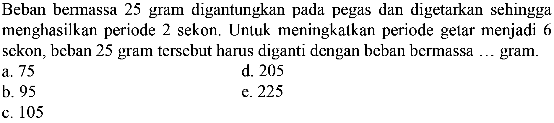 Beban bermassa 25 gram digantungkan pada pegas dan digetarkan sehingga menghasilkan periode 2 sekon. Untuk meningkatkan periode getar menjadi 6 sekon, beban 25 gram tersebut harus diganti dengan beban bermassa ... gram.
