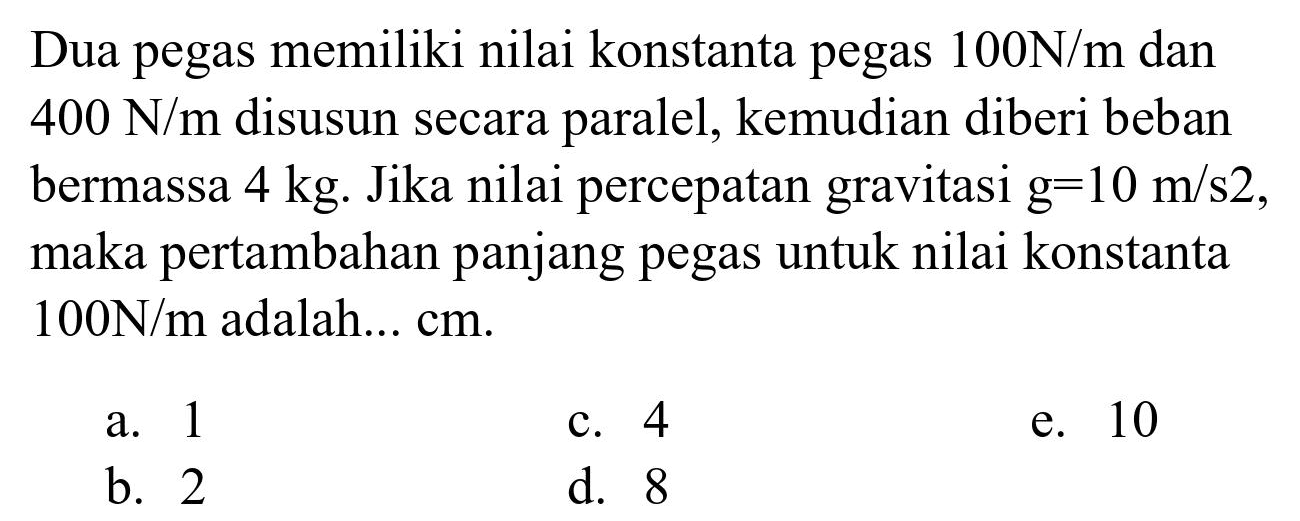 Dua pegas memiliki nilai konstanta pegas  100 N / m  dan  400 N / m  disusun secara paralel, kemudian diberi beban bermassa  4 kg . Jika nilai percepatan gravitasi  g=10 m / s 2 , maka pertambahan panjang pegas untuk nilai konstanta  100 N / m  adalah...  cm .
a. 1
c. 4
e. 10
b. 2
d. 8