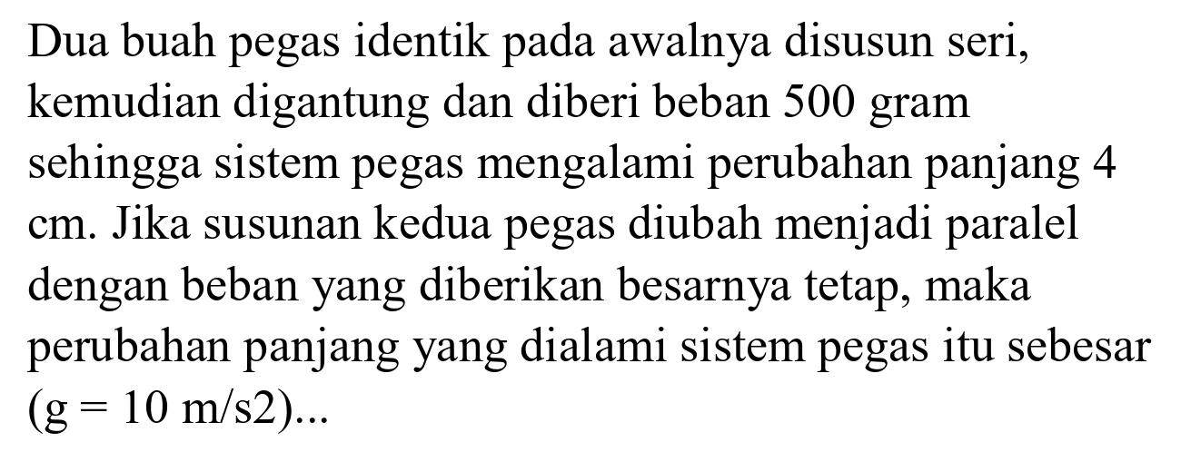 Dua buah pegas identik pada awalnya disusun seri, kemudian digantung dan diberi beban 500 gram sehingga sistem pegas mengalami perubahan panjang 4  cm . Jika susunan kedua pegas diubah menjadi paralel dengan beban yang diberikan besarnya tetap, maka perubahan panjang yang dialami sistem pegas itu sebesar  (g=10 m / s 2) ...