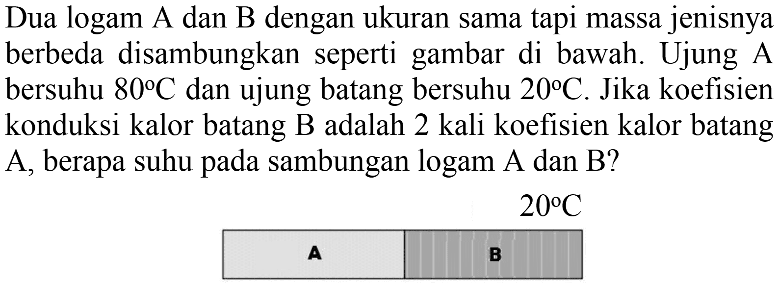 Dua logam A dan B dengan ukuran sama tapi massa jenisnya berbeda disambungkan seperti gambar di bawah. Ujung A bersuhu  80 C  dan ujung batang bersuhu  20 C . Jika koefisien konduksi kalor batang B adalah 2 kali koefisien kalor batang  A , berapa suhu pada sambungan logam  A  dan  B  ?