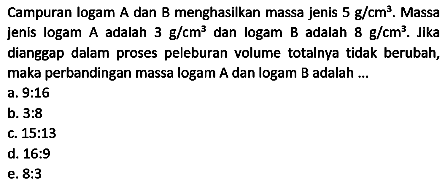 Campuran logam A dan B menghasilkan massa jenis  5 ~g / cm^(3) . Massa jenis logam A adalah  3 ~g / cm^(3)  dan logam B adalah  8 ~g / cm^(3) . Jika dianggap dalam proses peleburan volume totalnya tidak berubah, maka perbandingan massa logam  A  dan logam  B  adalah ...
a. 9:16
b.  3: 8 
c.  15: 13 
d. 16:9
e.  8: 3 