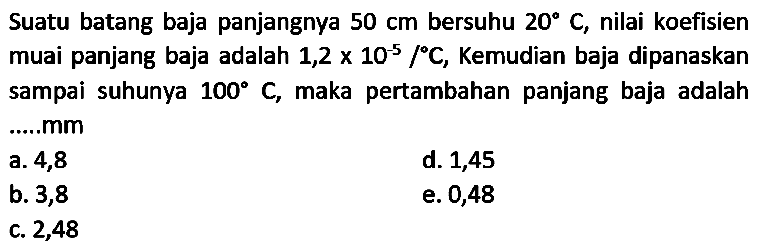 Suatu batang baja panjangnya  50 cm  bersuhu  20 C , nilai koefisien muai panjang baja adalah  1,2 x 10^(-5) /{ ) C , Kemudian baja dipanaskan sampai suhunya  100 C , maka pertambahan panjang baja adalah .....mm
a. 4,8
d. 1,45
b. 3,8
e. 0,48
C. 2,48