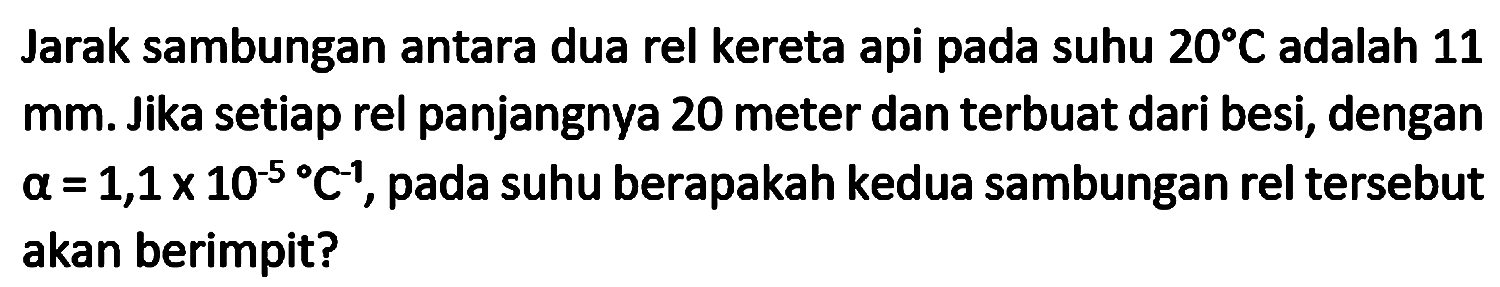 Jarak sambungan antara dua rel kereta api pada suhu  20 C  adalah 11 mm. Jika setiap rel panjangnya 20 meter dan terbuat dari besi, dengan  a=1,1 x 10^(-5)/( ) C^(-1) , pada suhu berapakah kedua sambungan rel tersebut akan berimpit?