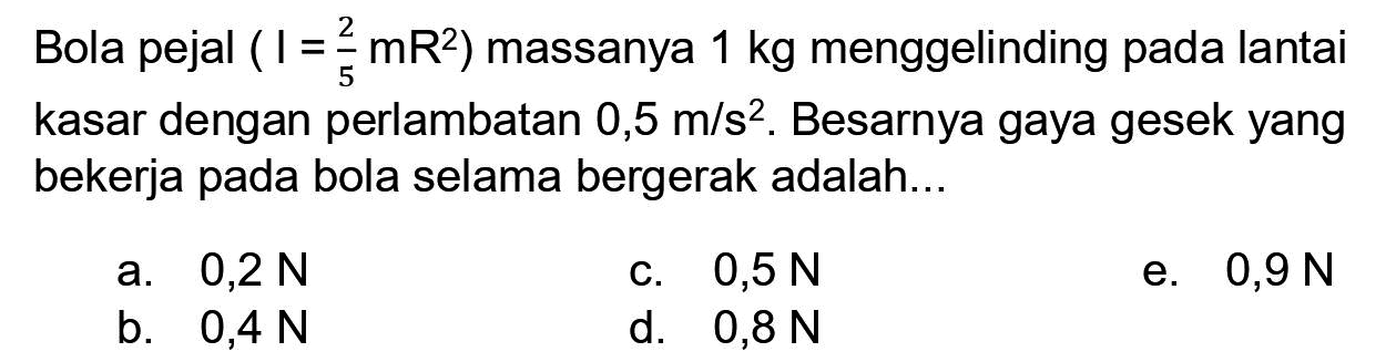 Bola pejal  (I=(2)/(5) mR^(2))  massanya  1 kg  menggelinding pada lantai kasar dengan perlambatan  0,5 m / s^(2) . Besarnya gaya gesek yang bekerja pada bola selama bergerak adalah...
a.  0,2 N 
c.  0,5 N 
e.  0,9 N 
b.  0,4 N 
d.  0,8 N 