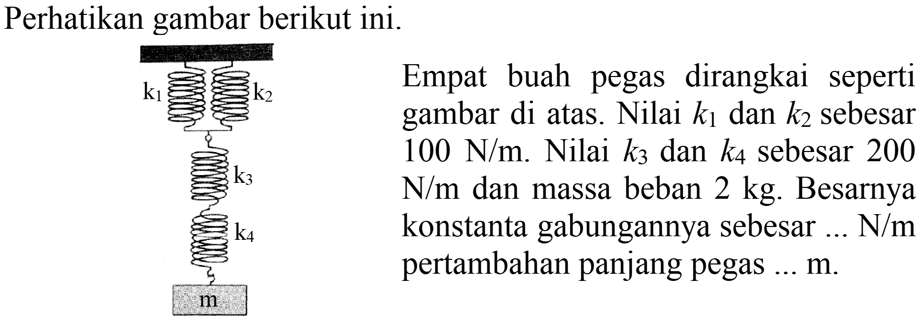 Perhatikan gambar berikut ini.
 H_(2) k_(2)   { Empat buah pegas dirangkai seperti )   { gambar di atas. Nilai ) k_(1)  { dan ) k_(2)  { sebesar )   100 N / m .  { Nilai ) k_(3)  { dan ) k_(4)  { sebesar ) 200  N / m  { dan massa beban ) 2 kg .  { Besarnya )    { konstanta gabungannya sebesar ... N/m )  k_(3)   { pertambahan panjang pegas ... ) m . 