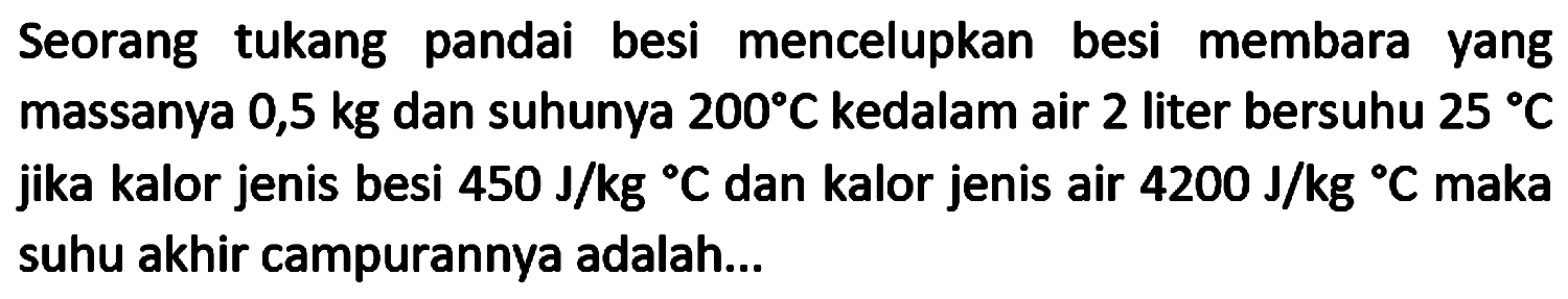 Seorang tukang pandai besi mencelupkan besi membara yang massanya 0,5 kg dan suhunya  200 C  kedalam air 2 liter bersuhu  25 C  jika kalor jenis besi  450 ~J / kg{ ) C  dan kalor jenis air  4200 ~J / kg{ ) C  maka suhu akhir campurannya adalah...