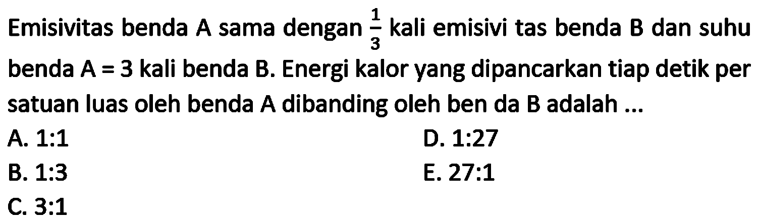 Emisivitas benda A sama dengan  (1)/(3)  kali emisivi tas benda B dan suhu benda  A=3  kali benda B. Energi kalor yang dipancarkan tiap detik per satuan luas oleh benda  A  dibanding oleh ben da  B  adalah ...
A. 1:1
D.  1: 27 
B.  1: 3 
E. 27:1
C.  3: 1 