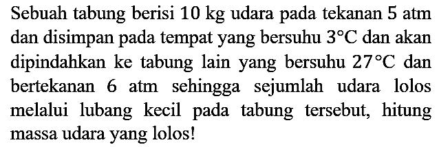 Sebuah tabung berisi 10 kg udara pada tekanan 5 atm dan disimpan pada tempat yang bersuhu 3 C dan akan dipindahkan ke tabung lain yang bersuhu 27 C dan bertekanan 6 atm sehingga sejumlah udara lolos melalui lubang kecil pada tabung tersebut, hitung massa udara yang lolos!