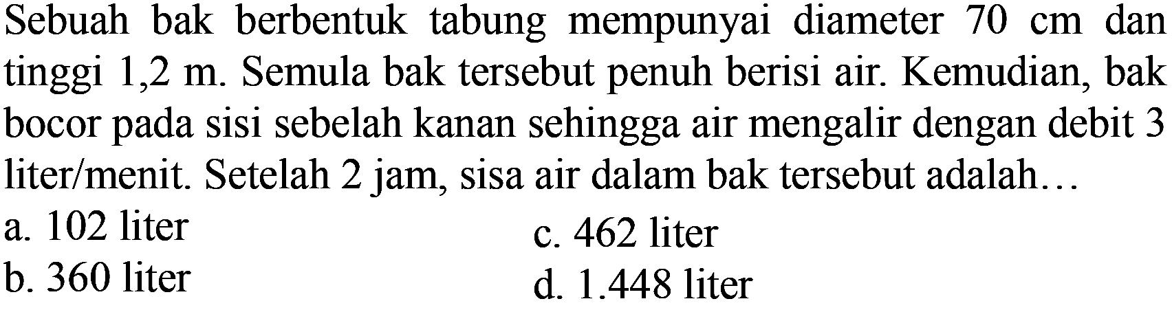 Sebuah bak berbentuk tabung mempunyai diameter  70 cm  dan tinggi  1,2 m . Semula bak tersebut penuh berisi air. Kemudian, bak bocor pada sisi sebelah kanan sehingga air mengalir dengan debit 3 liter/menit. Setelah 2 jam, sisa air dalam bak tersebut adalah...
