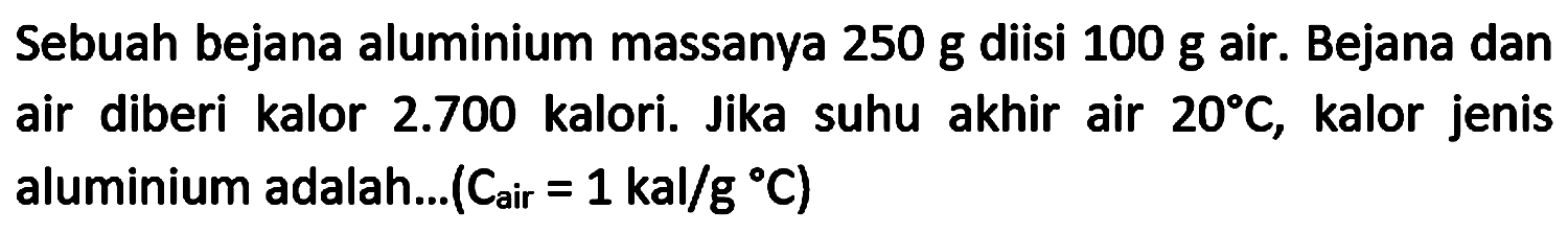 Sebuah bejana aluminium massanya  250 ~g  diisi  100 ~g  air. Bejana dan air diberi kalor  2.700  kalori. Jika suhu akhir air  20 C , kalor jenis aluminium adalah...  (C_(a i r)=1 kal / g C)