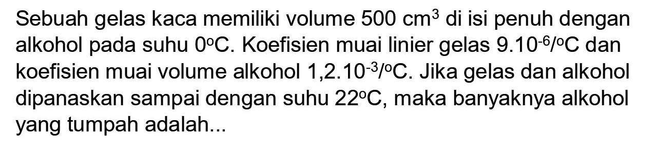 Sebuah gelas kaca memiliki volume  500 cm^(3)  di isi penuh dengan alkohol pada suhu  0 C . Koefisien muai linier gelas  9.10^(-6) /{ ) C  dan koefisien muai volume alkohol  1,2 . 10^(-3) /{ ) C . Jika gelas dan alkohol dipanaskan sampai dengan suhu  22 C , maka banyaknya alkohol yang tumpah adalah...