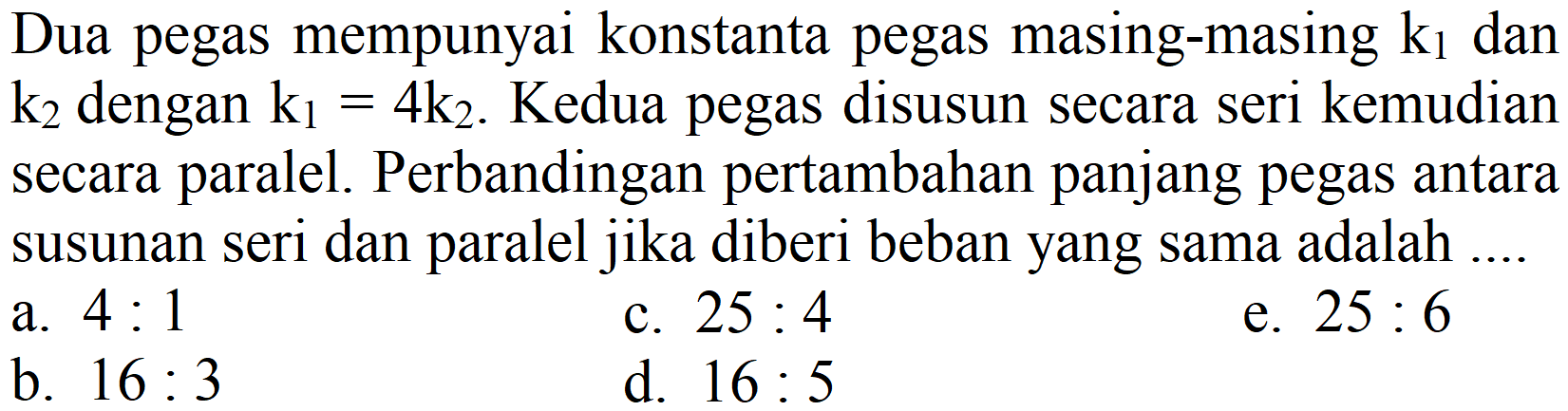 Dua pegas mempunyai konstanta pegas masing-masing  k_(1)  dan  k_(2)  dengan  k_(1)=4 k_(2) . Kedua pegas disusun secara seri kemudian secara paralel. Perbandingan pertambahan panjang pegas antara susunan seri dan paralel jika diberi beban yang sama adalah ....