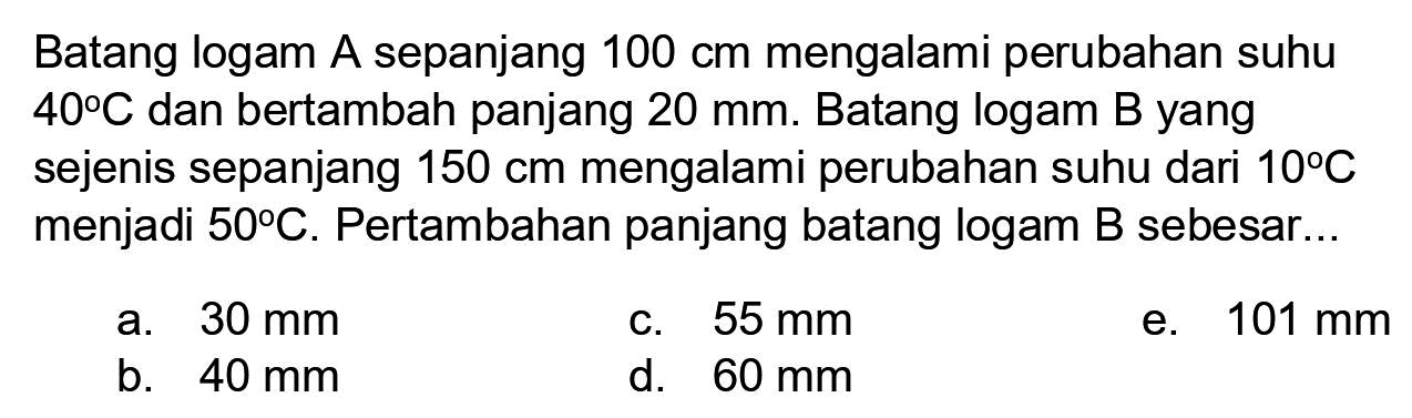 Batang logam A sepanjang  100 cm  mengalami perubahan suhu  40 C  dan bertambah panjang  20 ~mm . Batang logam B yang sejenis sepanjang  150 cm  mengalami perubahan suhu dari  10 C  menjadi  50 C . Pertambahan panjang batang logam B sebesar...
a.  30 ~mm 
C.  55 ~mm 
e.  101 ~mm 
b.  40 ~mm 
d.  60 ~mm 