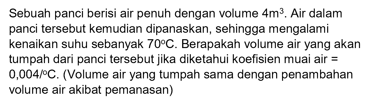 Sebuah panci berisi air penuh dengan volume 4 m^3. Air dalam panci tersebut kemudian dipanaskan, sehingga mengalami kenaikan suhu sebanyak 70 C. Berapakah volume air yang akan tumpah dari panci tersebut jika diketahui koefisien muai air = 0,004/C. (Volume air yang tumpah sama dengan penambahan volume air akibat pemanasan)