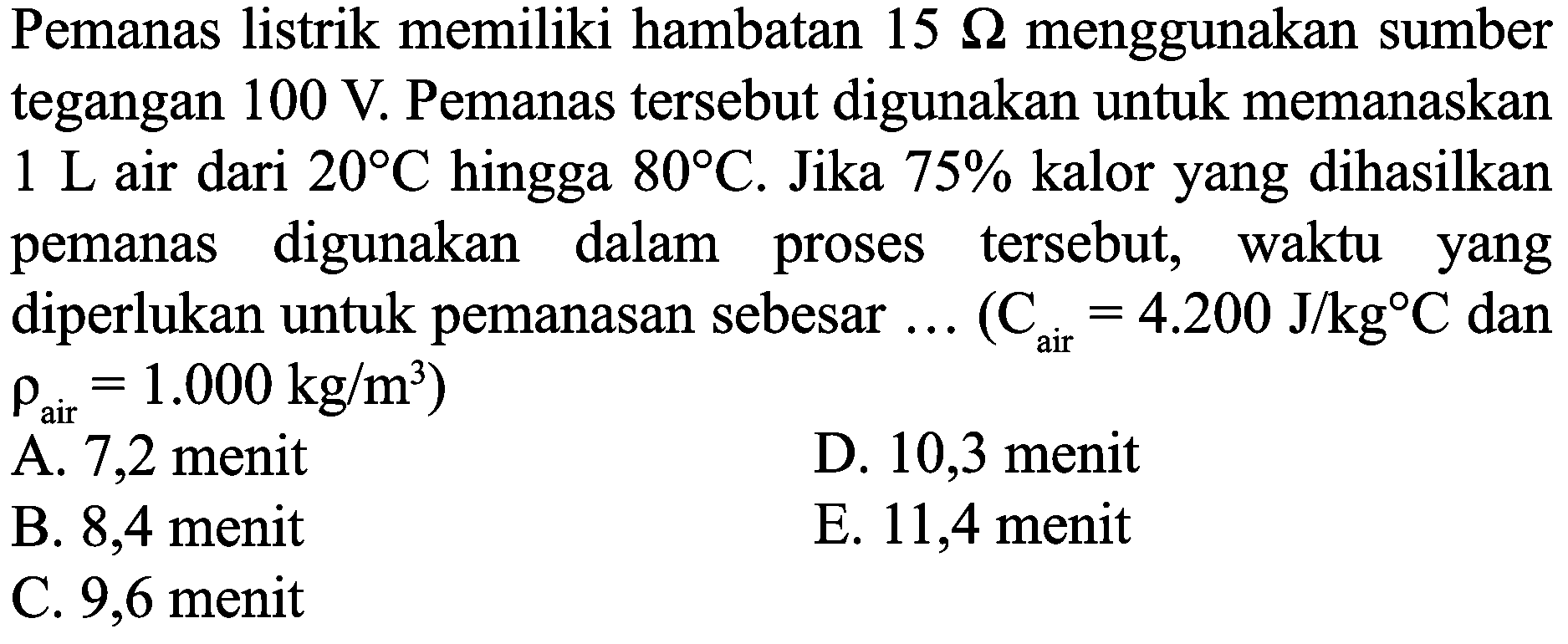 Pemanas listrik memiliki hambatan  15 Omega  menggunakan sumber tegangan  100 ~V . Pemanas tersebut digunakan untuk memanaskan  1 ~L  air dari  20 C  hingga  80 C . Jika  75 %  kalor yang dihasilkan pemanas digunakan dalam proses tersebut, waktu yang diperlukan untuk pemanasan sebesar  ...(C_(air)=4.200 ~J / kg C.  dan  rho_(air)=1.000 kg / m^(3)  )
A. 7,2 menit
D. 10,3 menit
B. 8,4 menit
E. 11,4 menit