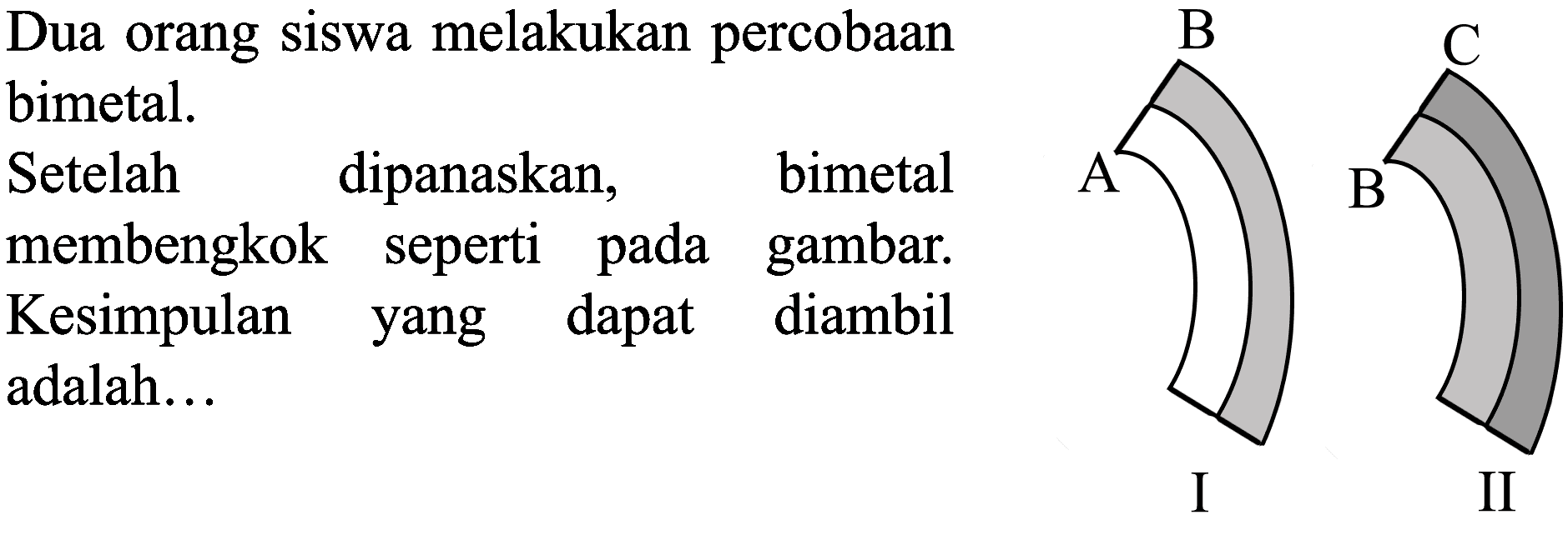 Dua orang siswa melakukan percobaan bimetal. Setelah dipanaskan, bimetal mebengkok seperti pada gambar. Kesimpulan yang dapat diambil adalah ...
B C A B I II