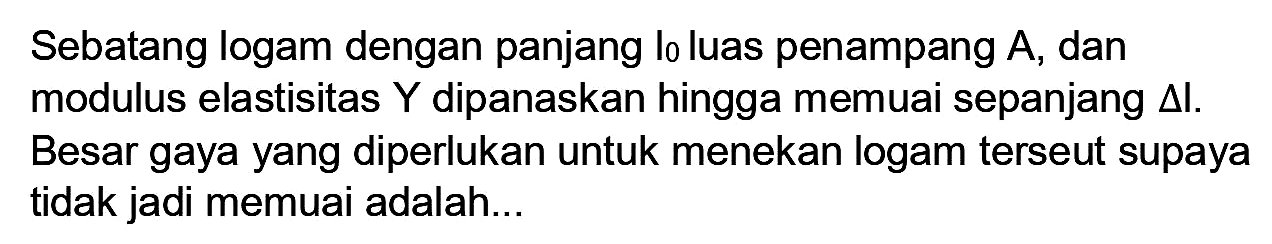 Sebatang logam dengan panjang lo luas penampang  A , dan modulus elastisitas  Y  dipanaskan hingga memuai sepanjang  segitiga I . Besar gaya yang diperlukan untuk menekan logam terseut supaya tidak jadi memuai adalah...