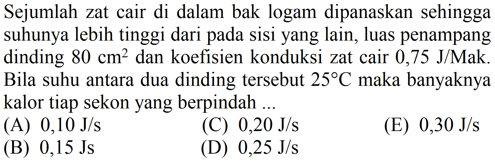 Sejumlah zat cair di dalam bak logam dipanaskan sehingga suhunya lebih tinggi dari pada sisi yang lain, luas penampang dinding  80 cm^(2)  dan koefisien konduksi zat cair  0,75 J /  Mak. Bila suhu antara dua dinding tersebut  25 C  maka banyaknya kalor tiap sekon yang berpindah ...
