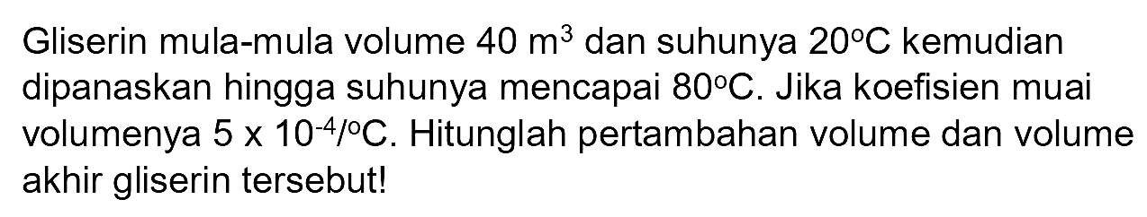 Gliserin mula-mula volume 40 m^3 dan suhunya 20 C kemudian dipanaskan hingga suhunya mencapai 80 C. Jika koefisien muai volumenya (5 x 10^(-4))/C. Hitunglah pertambahan volume dan volume akhir gliserin tersebut!