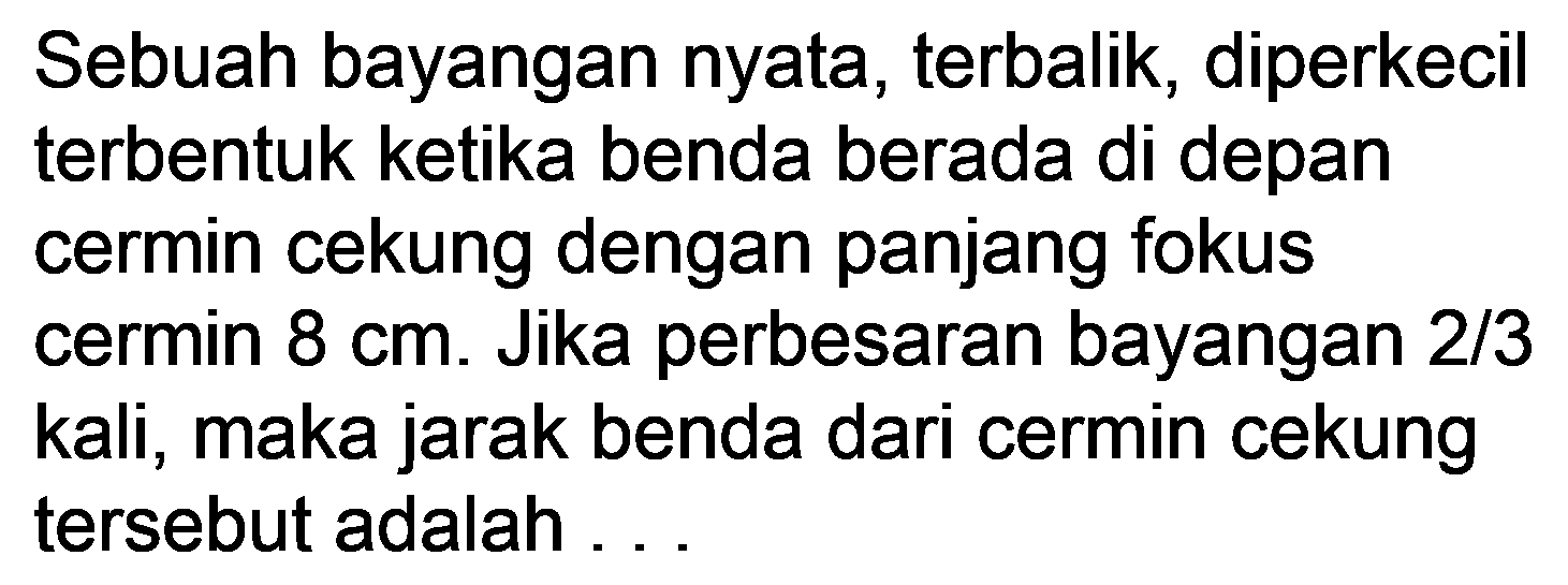 Sebuah bayangan nyata, terbalik, diperkecil terbentuk ketika benda berada di depan cermin cekung dengan panjang fokus cermin  8 cm . Jika perbesaran bayangan 2/3 kali, maka jarak benda dari cermin cekung tersebut adalah ...