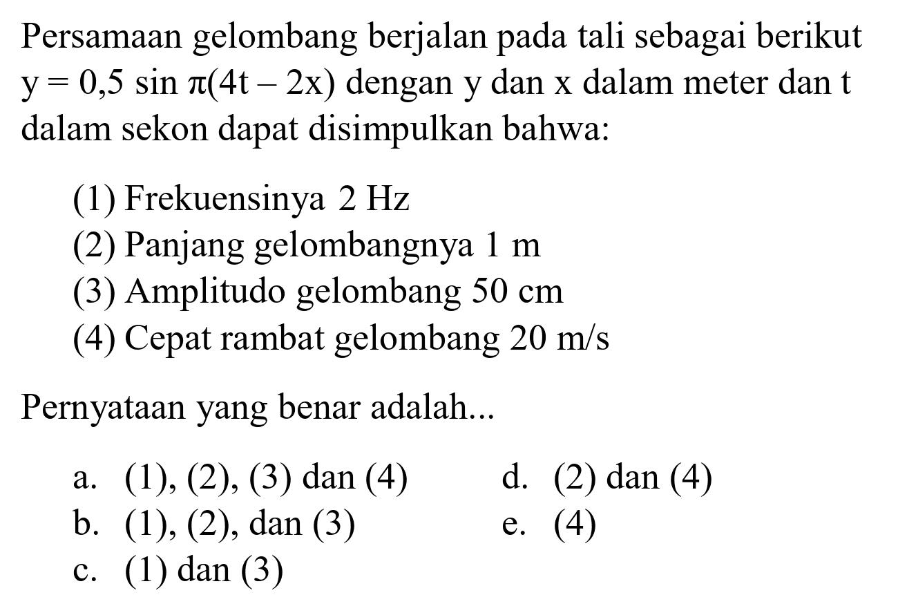 Persamaan gelombang berjalan pada tali sebagai berikut  y=0,5 sin pi(4 t-2 x)  dengan  y  dan  x  dalam meter dan  t  dalam sekon dapat disimpulkan bahwa:
(1) Frekuensinya  2 Hz 
(2) Panjang gelombangnya  1 m 
(3) Amplitudo gelombang  50 cm 
(4) Cepat rambat gelombang  20 m / s 
Pernyataan yang benar adalah...
a. (1), (2),(3) dan (4)
d. (2) dan (4)
b. (1), (2), dan (3)
e. (4)
c. (1) dan (3)
