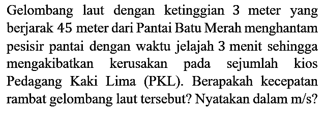 Gelombang laut dengan ketinggian 3 meter yang berjarak 45 meter dari Pantai Batu Merah menghantam pesisir pantai dengan waktu jelajah 3 menit sehingga mengakibatkan kerusakan pada sejumlah kios Pedagang Kaki Lima (PKL). Berapakah kecepatan rambat gelombang laut tersebut? Nyatakan dalam m/s?