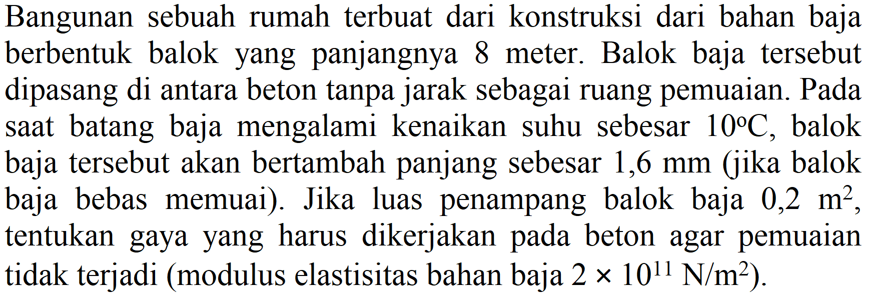 Bangunan sebuah rumah terbuat dari konstruksi dari bahan baja berbentuk balok yang panjangnya 8 meter. Balok baja tersebut dipasang di antara beton tanpa jarak sebagai ruang pemuaian. Pada saat batang baja mengalami kenaikan suhu sebesar  10 C , balok baja tersebut akan bertambah panjang sebesar 1,6 mm (jika balok baja bebas memuai). Jika luas penampang balok baja  0,2 m^(2) , tentukan gaya yang harus dikerjakan pada beton agar pemuaian tidak terjadi (modulus elastisitas bahan baja  2 x 10^(11) N / m^(2)  ).