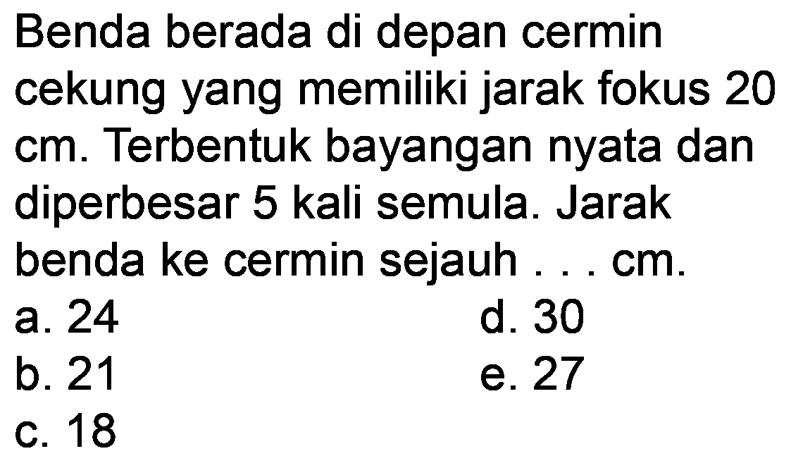 Benda berada di depan cermin cekung yang memiliki jarak fokus 20 cm. Terbentuk bayangan nyata dan diperbesar 5 kali semula. Jarak benda ke cermin sejauh ... cm.
a. 24
d. 30
b. 21
e. 27
C. 18