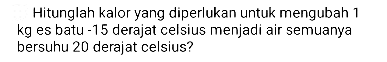 Hitunglah kalor yang diperlukan untuk mengubah 1 kg es batu - 15 derajat celsius menjadi air semuanya bersuhu 20 derajat celsius?