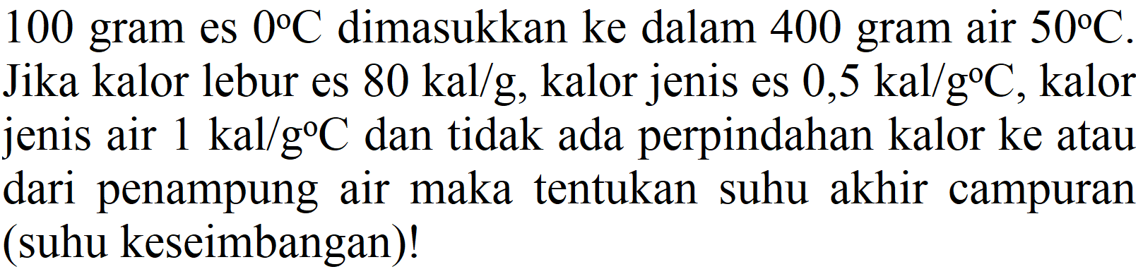 100 gram es  0 C  dimasukkan ke dalam 400 gram air  50 C . Jika kalor lebur es  80 kal / g , kalor jenis es  0,5 kal / g C , kalor jenis air  1 kal / g C  dan tidak ada perpindahan kalor ke atau dari penampung air maka tentukan suhu akhir campuran (suhu keseimbangan)!