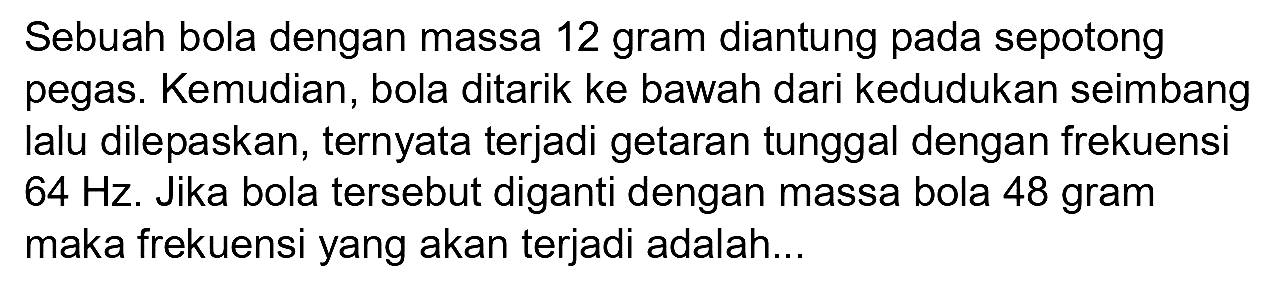 Sebuah bola dengan massa 12 gram diantung pada sepotong pegas. Kemudian, bola ditarik ke bawah dari kedudukan seimbang lalu dilepaskan, ternyata terjadi getaran tunggal dengan frekuensi  64 Hz . Jika bola tersebut diganti dengan massa bola 48 gram maka frekuensi yang akan terjadi adalah...