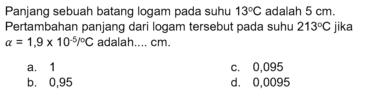 Panjang sebuah batang logam pada suhu  13 C  adalah  5 cm . Pertambahan panjang dari logam tersebut pada suhu  213 C  jika  a=1,9 x 10^(-5) /{ ) C  adalah....  cm .
a. 1
C. 0,095
b. 0,95
d. 0,0095