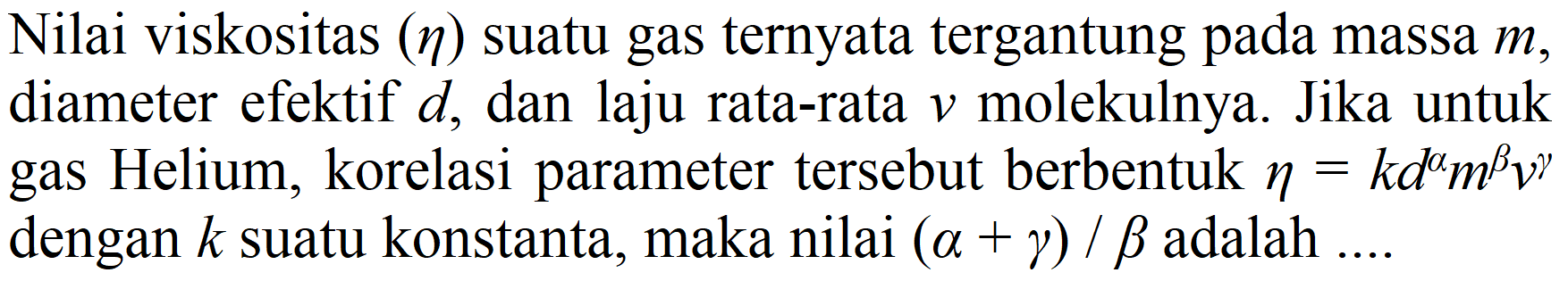 Nilai viskositas  (eta)  suatu gas ternyata tergantung pada massa  m , diameter efektif  d , dan laju rata-rata  v  molekulnya. Jika untuk gas Helium, korelasi parameter tersebut berbentuk  eta=k d^(a) m^(b) v^(gamma)  dengan  k  suatu konstanta, maka nilai  (a+gamma) / b  adalah ....