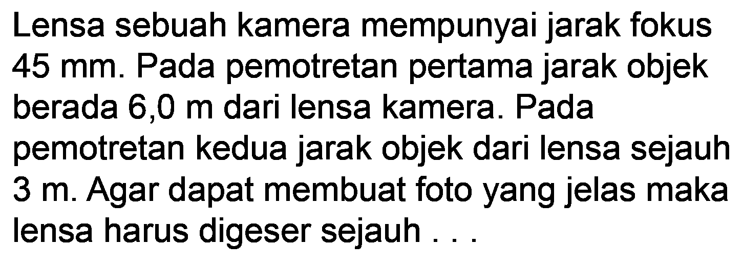 Lensa sebuah kamera mempunyai jarak fokus  45 ~mm . Pada pemotretan pertama jarak objek berada 6,0 mari lensa kamera. Pada pemotretan kedua jarak objek dari lensa sejauh  3 m . Agar dapat membuat foto yang jelas maka lensa harus digeser sejauh ...