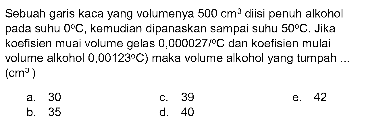 Sebuah garis kaca yang volumenya  500 cm^(3)  diisi penuh alkohol pada suhu  0 C , kemudian dipanaskan sampai suhu  50 C . Jika koefisien muai volume gelas  0,000027 /{ ) C  dan koefisien mulai volume alkohol 0,00123°C) maka volume alkohol yang tumpah ...  (cm^(3)) 
a. 30
c. 39
e. 42
b. 35
d. 40
e. 42