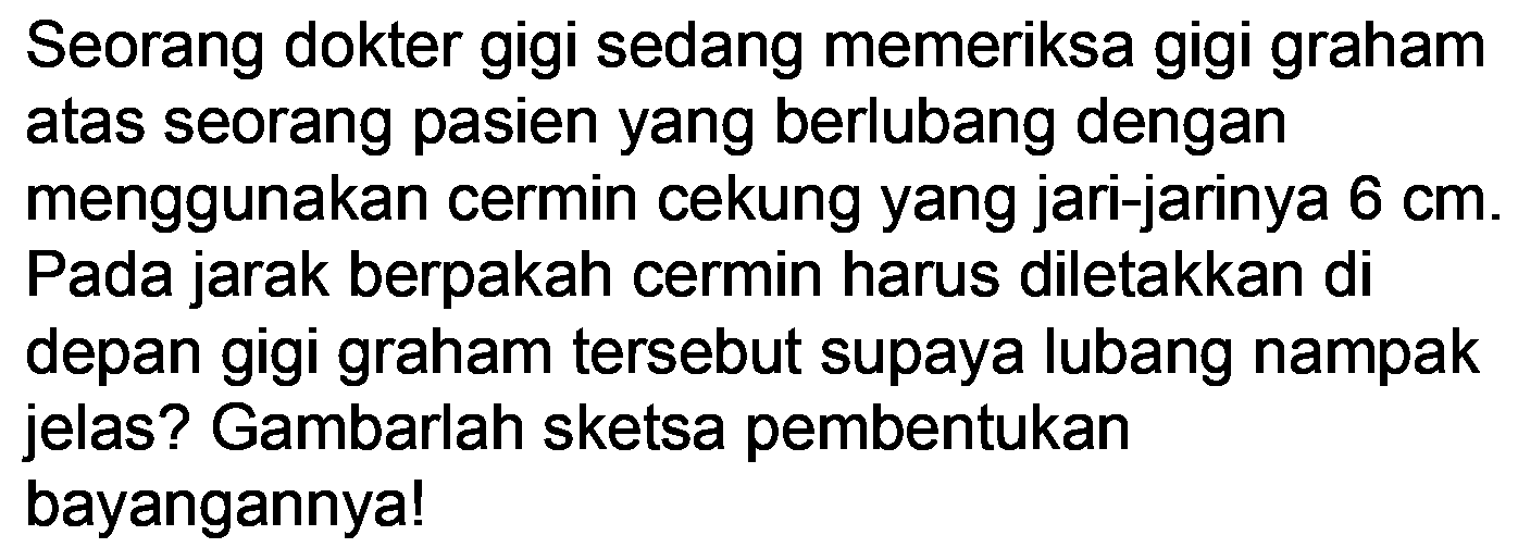 Seorang dokter gigi sedang memeriksa gigi graham atas seorang pasien yang berlubang dengan menggunakan cermin cekung yang jari-jarinya  6 cm . Pada jarak berpakah cermin harus diletakkan di depan gigi graham tersebut supaya lubang nampak jelas? Gambarlah sketsa pembentukan bayangannya!