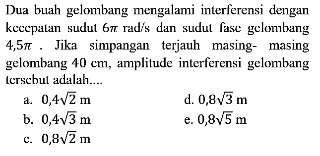 Dua buah gelombang mengalami interferensi dengan kecepatan sudut 6 pi rad/s dan sudut fase gelombang 4,5 pi. Jika simpangan terjauh masing-masing gelombang 40 cm, amplitude interferensi gelombang tersebut adalah....
