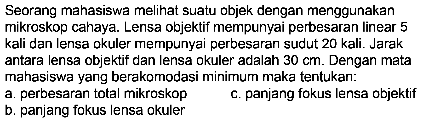 Seorang mahasiswa melihat suatu objek dengan menggunakan mikroskop cahaya. Lensa objektif mempunyai perbesaran linear 5 kali dan lensa okuler mempunyai perbesaran sudut 20 kali. Jarak antara lensa objektif dan lensa okuler adalah  30 cm . Dengan mata mahasiswa yang berakomodasi minimum maka tentukan:
a. perbesaran total mikroskop
c. panjang fokus lensa objektif
b. panjang fokus lensa okuler
b. panjang fokus lensa okuler